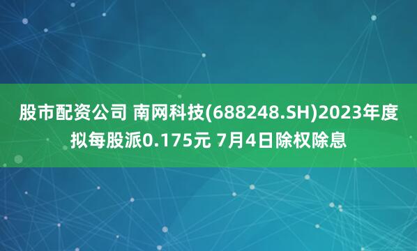 股市配资公司 南网科技(688248.SH)2023年度拟每股派0.175元 7月4日除权除息