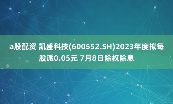 a股配资 凯盛科技(600552.SH)2023年度拟每股派0.05元 7月8日除权除息