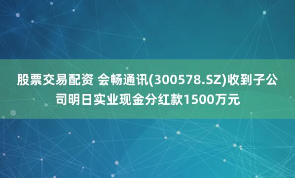 股票交易配资 会畅通讯(300578.SZ)收到子公司明日实业现金分红款1500万元