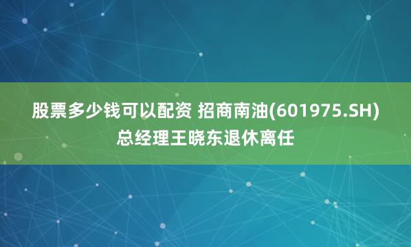 股票多少钱可以配资 招商南油(601975.SH)总经理王晓东退休离任