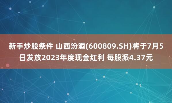 新手炒股条件 山西汾酒(600809.SH)将于7月5日发放2023年度现金红利 每股派4.37元