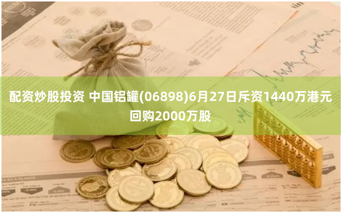 配资炒股投资 中国铝罐(06898)6月27日斥资1440万港元回购2000万股