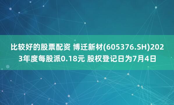 比较好的股票配资 博迁新材(605376.SH)2023年度每股派0.18元 股权登记日为7月4日