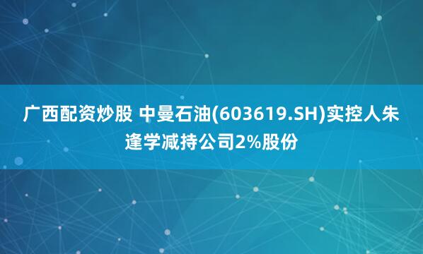 广西配资炒股 中曼石油(603619.SH)实控人朱逢学减持公司2%股份