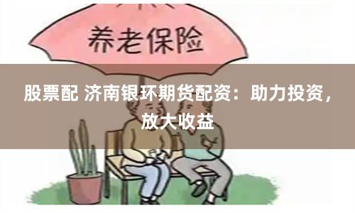 股票配 济南银环期货配资：助力投资，放大收益