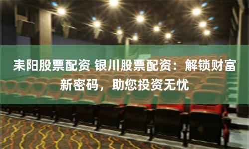 耒阳股票配资 银川股票配资：解锁财富新密码，助您投资无忧