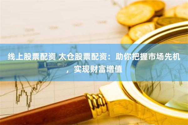 线上股票配资 太仓股票配资：助你把握市场先机，实现财富增值