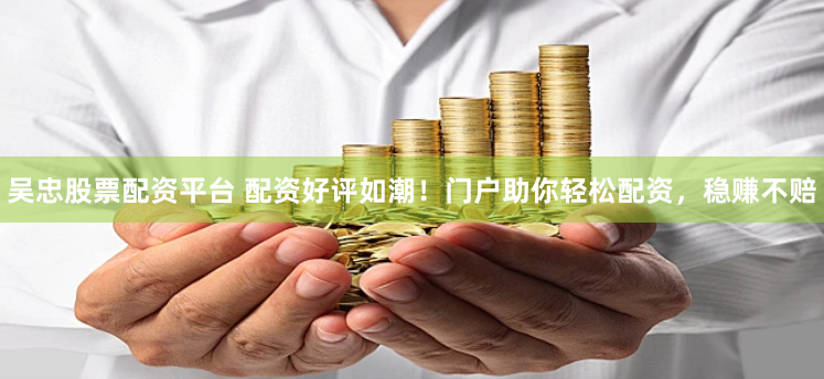 吴忠股票配资平台 配资好评如潮！门户助你轻松配资，稳赚不赔