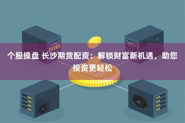 个股操盘 长沙期货配资：解锁财富新机遇，助您投资更轻松