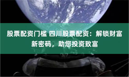 股票配资门槛 四川股票配资:解锁财富新密码,助您投资致富