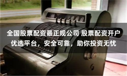 全国股票配资最正规公司 股票配资开户优选平台,安全可靠,助你投资无忧