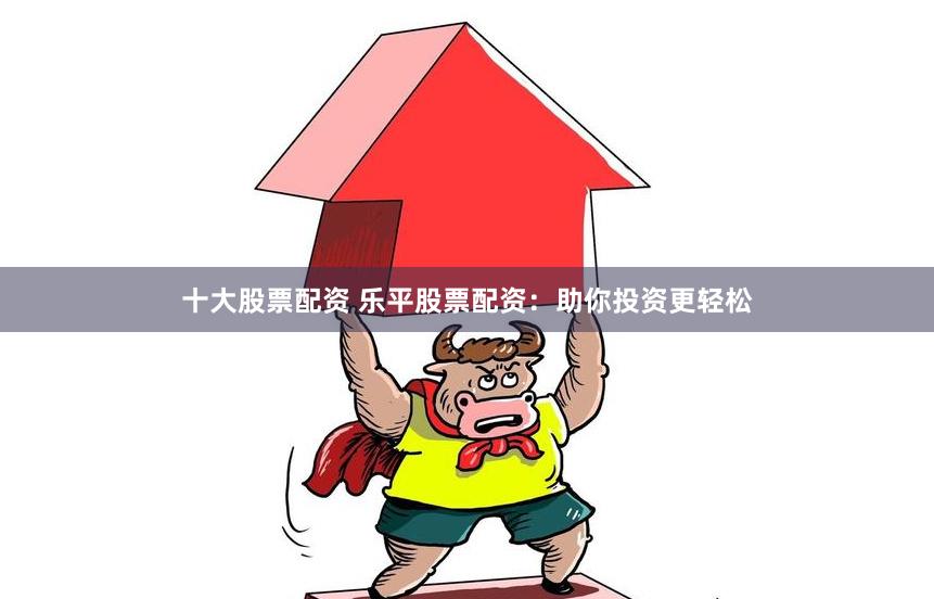 十大股票配资 乐平股票配资:助你投资更轻松