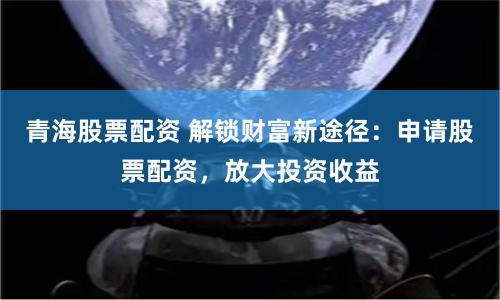 青海股票配资 解锁财富新途径:申请股票配资,放大投资收益