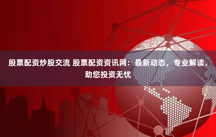 股票配资炒股交流 股票配资资讯网：最新动态，专业解读，助您投资无忧