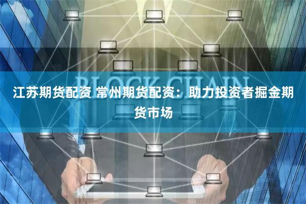江苏期货配资 常州期货配资：助力投资者掘金期货市场