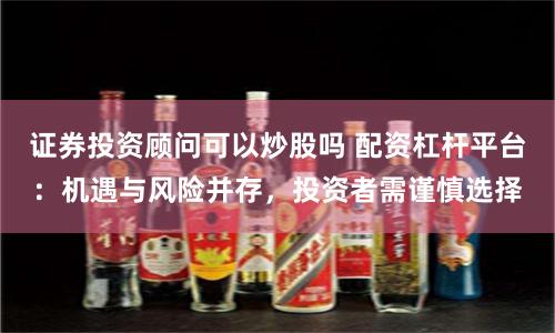 证券投资顾问可以炒股吗 配资杠杆平台：机遇与风险并存，投资者需谨慎选择