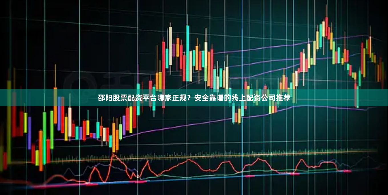 邵阳股票配资平台哪家正规？安全靠谱的线上配资公司推荐