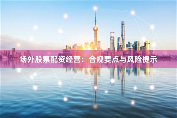 场外股票配资经营：合规要点与风险提示
